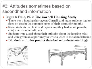 ● Regan & Fazio, 1977: The Cornell Housing Study
● There was a housing shortage at Cornell, and many students had to
sleep on cots in the common areas of their dorms for months
● Some students had firsthand experience (they had to sleep on the
cots) whereas others did not
● Students were asked about their attitudes about the housing crisis
and were given an opportunity to write a letter to the administration
● Did their attitudes predict their behavior (letter-writing)?
#3: Attitudes sometimes based on
secondhand information
 