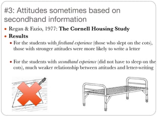 ● Regan & Fazio, 1977: The Cornell Housing Study
● Results
● For the students with firsthand experience (those who slept on the cots),
those with stronger attitudes were more likely to write a letter
!
● For the students with secondhand experience (did not have to sleep on the
cots), much weaker relationship between attitudes and letter-writing
#3: Attitudes sometimes based on
secondhand information
 