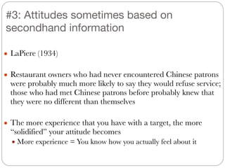 ● LaPiere (1934)
!
● Restaurant owners who had never encountered Chinese patrons
were probably much more likely to say they would refuse service;
those who had met Chinese patrons before probably knew that
they were no different than themselves
!
● The more experience that you have with a target, the more
“solidified” your attitude becomes
● More experience = You know how you actually feel about it
#3: Attitudes sometimes based on
secondhand information
 