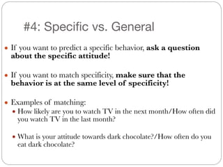 #4: Specific vs. General
● If you want to predict a specific behavior, ask a question
about the specific attitude!
!
● If you want to match specificity, make sure that the
behavior is at the same level of specificity!
!
● Examples of matching:
● How likely are you to watch TV in the next month/How often did
you watch TV in the last month?
!
● What is your attitude towards dark chocolate?/How often do you
eat dark chocolate?
 