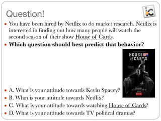 Question!
● You have been hired by Netflix to do market research. Netflix is
interested in finding out how many people will watch the
second season of their show House of Cards.
● Which question should best predict that behavior?
!
!
!
!
!
● A. What is your attitude towards Kevin Spacey?
● B. What is your attitude towards Netflix?
● C. What is your attitude towards watching House of Cards?
● D. What is your attitude towards TV political dramas?
 