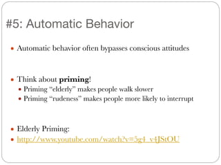 ● Automatic behavior often bypasses conscious attitudes
!
!
● Think about priming!
● Priming “elderly” makes people walk slower
● Priming “rudeness” makes people more likely to interrupt
!
!
● Elderly Priming:
● http://www.youtube.com/watch?v=5g4_v4JStOU
#5: Automatic Behavior
 