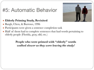 #5: Automatic Behavior
!
● Elderly Priming Study, Revisited
● Bargh, Chen, & Burrows, 1996
● Participants were given a sentence completion task
● Half of them had to complete sentences that had words pertaining to
elderly people (Florida, gray, old, etc.)
!
People who were primed with “elderly” words
walked slower as they were leaving the study!
 