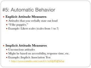● Explicit Attitude Measures
● Attitudes that you verbally state out loud
● “I like puppies.”
● Example: Likert scales (scales from 1 to 7)
!
!
!
● Implicit Attitude Measures
● Unconscious attitudes
● Might be based on accessibility, response time, etc.
● Example: Implicit Association Test
● http://www.youtube.com/watch?v=n5Q5FQfXZag
#5: Automatic Behavior
 