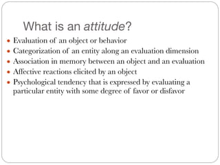 What is an attitude?
● Evaluation of an object or behavior
● Categorization of an entity along an evaluation dimension
● Association in memory between an object and an evaluation
● Affective reactions elicited by an object
● Psychological tendency that is expressed by evaluating a
particular entity with some degree of favor or disfavor
 