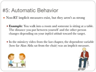● Non-RT implicit measures exist, but they aren’t as strong
!
● Example: You walk into a room and someone is sitting at a table.
The distance you put between yourself and the other person
changes depending on your implicit attitude toward the target.
!
● In the mimicry video from the last chapter, the dependent variable
(how far Alan Alda sat from the chair) was an implicit measure.
#5: Automatic Behavior
 