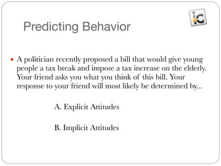 Predicting Behavior
● A politician recently proposed a bill that would give young
people a tax break and impose a tax increase on the elderly.
Your friend asks you what you think of this bill. Your
response to your friend will most likely be determined by...
	
	 	 	 A. Explicit Attitudes
	 	 	
	 	 	 B. Implicit Attitudes
 