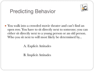 Predicting Behavior
● You walk into a crowded movie theater and can’t find an
open row. You have to sit directly next to someone; you can
either sit directly next to a young person or an old person.
Who you sit next to will most likely be determined by...
!
	 	 	 A. Explicit Attitudes
	 	 	
	 	 	 B. Implicit Attitudes
 