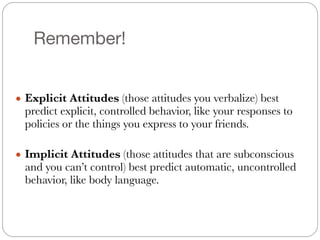 Remember!
!
● Explicit Attitudes (those attitudes you verbalize) best
predict explicit, controlled behavior, like your responses to
policies or the things you express to your friends.
!
● Implicit Attitudes (those attitudes that are subconscious
and you can’t control) best predict automatic, uncontrolled
behavior, like body language.
 