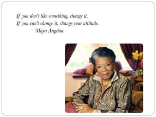 If you don’t like something, change it.
If you can’t change it, change your attitude.
	 	 - Maya Angelou
 