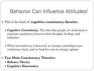 Behavior Can Influence Attitudes!
!
● This is the basis of cognitive consistency theories
!
● Cognitive Consistency: The idea that people are motivated to
maintain consistency between their thoughts, feelings, and
behaviors
!
● When inconsistency is detected, we change something to get
consistency back, and we look for easy-to-change options
!
● Two Main Consistency Theories
● Balance Theory
● Cognitive Dissonance
 