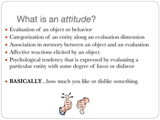 What is an attitude?
● Evaluation of an object or behavior
● Categorization of an entity along an evaluation dimension
● Association in memory between an object and an evaluation
● Affective reactions elicited by an object
● Psychological tendency that is expressed by evaluating a
particular entity with some degree of favor or disfavor
!
● BASICALLY...how much you like or dislike something.
 