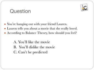 Question
● You’re hanging out with your friend Lauren.
● Lauren tells you about a movie that she really loved.
● According to Balance Theory, how should you feel?
#
	 	 A. You’ll like the movie
	 	 B. You’ll dislike the movie
	 	 C. Can’t be predicted
 