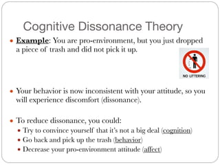Cognitive Dissonance Theory
● Example: You are pro-environment, but you just dropped
a piece of trash and did not pick it up.
#
#
#
● Your behavior is now inconsistent with your attitude, so you
will experience discomfort (dissonance).
#
● To reduce dissonance, you could:
● Try to convince yourself that it’s not a big deal (cognition)
● Go back and pick up the trash (behavior)
● Decrease your pro-environment attitude (affect)
 