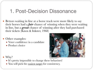 1. Post-Decision Dissonance
#
● Bettors waiting in line at a horse track were more likely to say
their horses had a fair chance of winning when they were waiting
in line, but a great chance of winning after they had purchased
their tickets (Knox & Inkster, 1968)
#
● Other examples:
● Voter confidence in a candidate
● Product choice
#
#
● Why?
● It’s pretty impossible to change these behaviors!
● You will pick the easiest target for consistency.
 