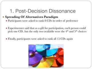 1. Post-Decision Dissonance
● Spreading Of Alternatives Paradigm
● Participants were asked to rank 8 CDs in order of preference
#
● Experimenter said that as a gift for participation, each person could
pick one CD...but the only two available were the 4th
and 5th
choices
#
● Finally, participants were asked to rank all 15 CDs again
 