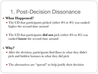 1. Post-Decision Dissonance
● What Happened?
● The CD that participants picked (either #4 or #5) was ranked
higher the second time around
#
● The CD that participants did not pick (either #4 or #5) was
ranked lower the second time around
#
● Why?
● After the decision, participants find flaws in what they didn’t
pick and hidden bonuses in what they did pick
#
● The alternatives are “spread” to help justify their decision
 