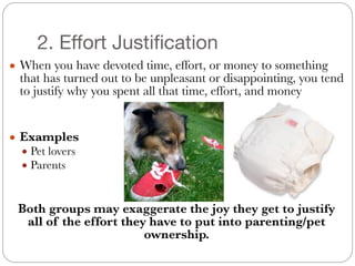 2. Effort Justification
● When you have devoted time, effort, or money to something
that has turned out to be unpleasant or disappointing, you tend
to justify why you spent all that time, effort, and money
#
#
● Examples
● Pet lovers
● Parents
#
#
Both groups may exaggerate the joy they get to justify
all of the effort they have to put into parenting/pet
ownership.
 