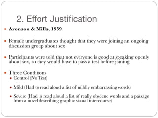 2. Effort Justification
● Aronson & Mills, 1959
#
● Female undergraduates thought that they were joining an ongoing
discussion group about sex
#
● Participants were told that not everyone is good at speaking openly
about sex, so they would have to pass a test before joining
#
● Three Conditions
● Control (No Test)
#
● Mild (Had to read aloud a list of mildly embarrassing words)
#
● Severe (Had to read aloud a list of really obscene words and a passage
from a novel describing graphic sexual intercourse)
 