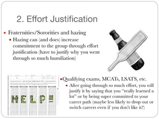 2. Effort Justification
● Fraternities/Sororities and hazing
● Hazing can (and does) increase
commitment to the group through effort
justification (have to justify why you went
through so much humiliation)
●Qualifying exams, MCATs, LSATS, etc.
● After going through so much effort, you will
justify it by saying that you “really learned a
lot” or by being super committed to your
career path (maybe less likely to drop out or
switch careers even if you don’t like it?)
 