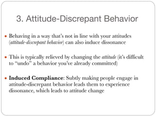 3. Attitude-Discrepant Behavior
● Behaving in a way that’s not in line with your attitudes
(attitude-discrepant behavior) can also induce dissonance
#
● This is typically relieved by changing the attitude (it’s difficult
to “undo” a behavior you’ve already committed)
#
● Induced Compliance: Subtly making people engage in
attitude-discrepant behavior leads them to experience
dissonance, which leads to attitude change
 