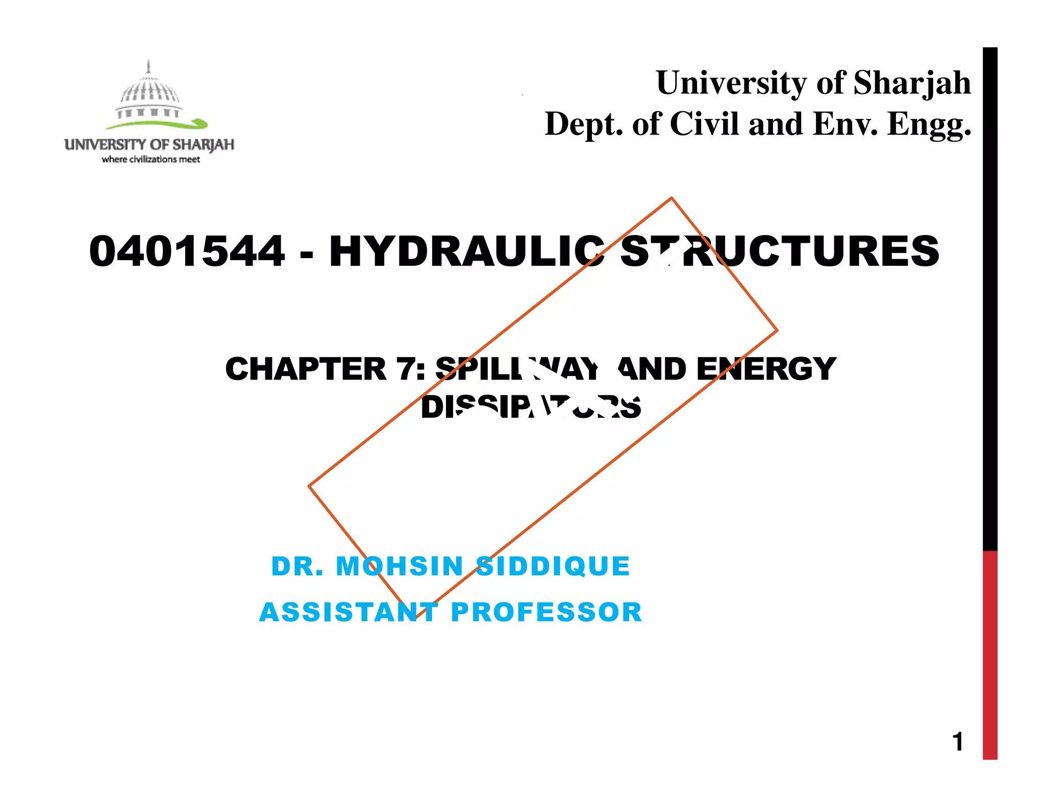CHAPTER 7: SPILLWAY AND ENERGY
DISSIPATORS
1
0401544 - HYDRAULIC STRUCTURES
University of Sharjah
Dept. of Civil and Env. Engg.
DR. MOHSIN SIDDIQUE
ASSISTANT PROFESSOR
 
