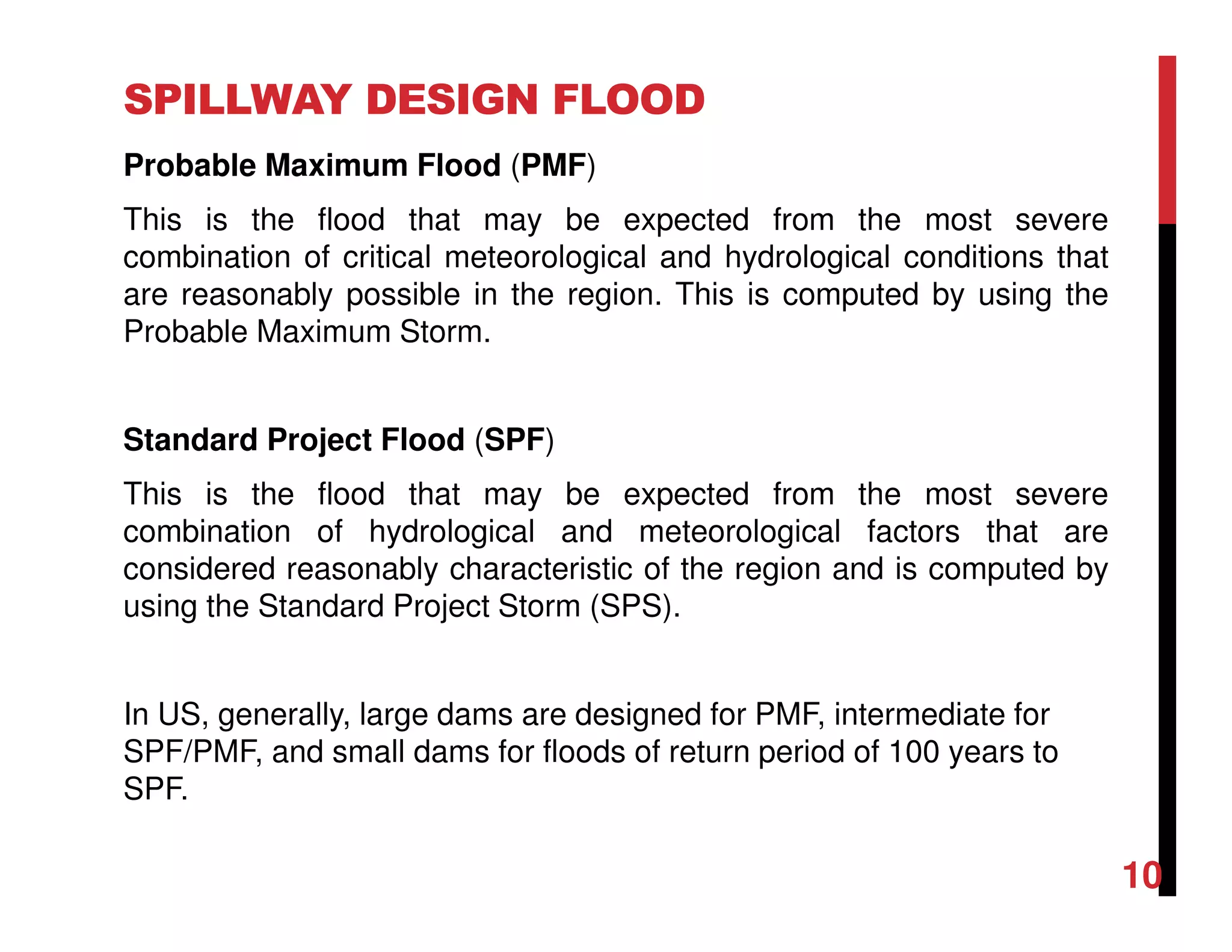 SPILLWAY DESIGN FLOOD
Probable Maximum Flood (PMF)
This is the flood that may be expected from the most severe
combination of critical meteorological and hydrological conditions that
are reasonably possible in the region. This is computed by using the
Probable Maximum Storm.
Standard Project Flood (SPF)
This is the flood that may be expected from the most severe
combination of hydrological and meteorological factors that are
considered reasonably characteristic of the region and is computed by
using the Standard Project Storm (SPS).
In US, generally, large dams are designed for PMF, intermediate for
SPF/PMF, and small dams for floods of return period of 100 years to
SPF.
10
 