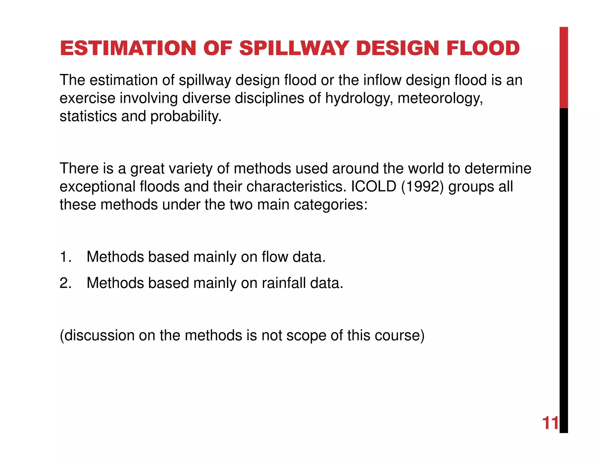 ESTIMATION OF SPILLWAY DESIGN FLOOD
The estimation of spillway design flood or the inflow design flood is an
exercise involving diverse disciplines of hydrology, meteorology,
statistics and probability.
There is a great variety of methods used around the world to determine
exceptional floods and their characteristics. ICOLD (1992) groups all
these methods under the two main categories:
1. Methods based mainly on flow data.
2. Methods based mainly on rainfall data.
(discussion on the methods is not scope of this course)
11
 