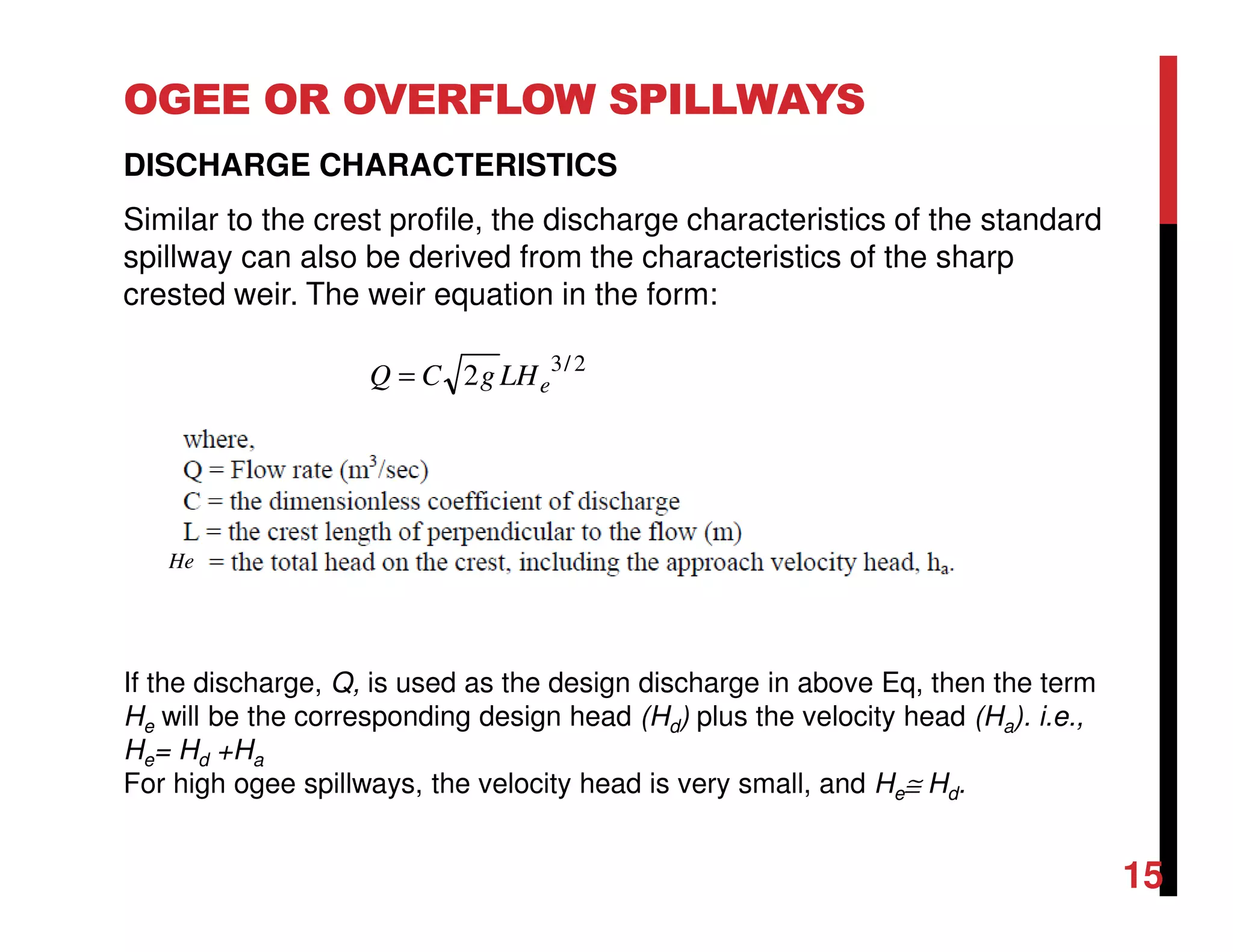 OGEE OR OVERFLOW SPILLWAYS
DISCHARGE CHARACTERISTICS
Similar to the crest profile, the discharge characteristics of the standard
spillway can also be derived from the characteristics of the sharp
crested weir. The weir equation in the form:
If the discharge, Q, is used as the design discharge in above Eq, then the term
He will be the corresponding design head (Hd) plus the velocity head (Ha). i.e.,
He= Hd +Ha
For high ogee spillways, the velocity head is very small, and He≅ Hd.
2/3
2 eLHgCQ =
He
15
 