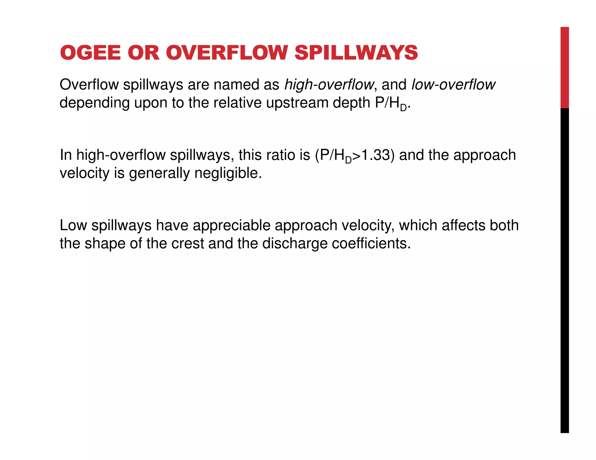 OGEE OR OVERFLOW SPILLWAYS
Overflow spillways are named as high-overflow, and low-overflow
depending upon to the relative upstream depth P/HD.
In high-overflow spillways, this ratio is (P/HD>1.33) and the approach
velocity is generally negligible.
Low spillways have appreciable approach velocity, which affects both
the shape of the crest and the discharge coefficients.
 