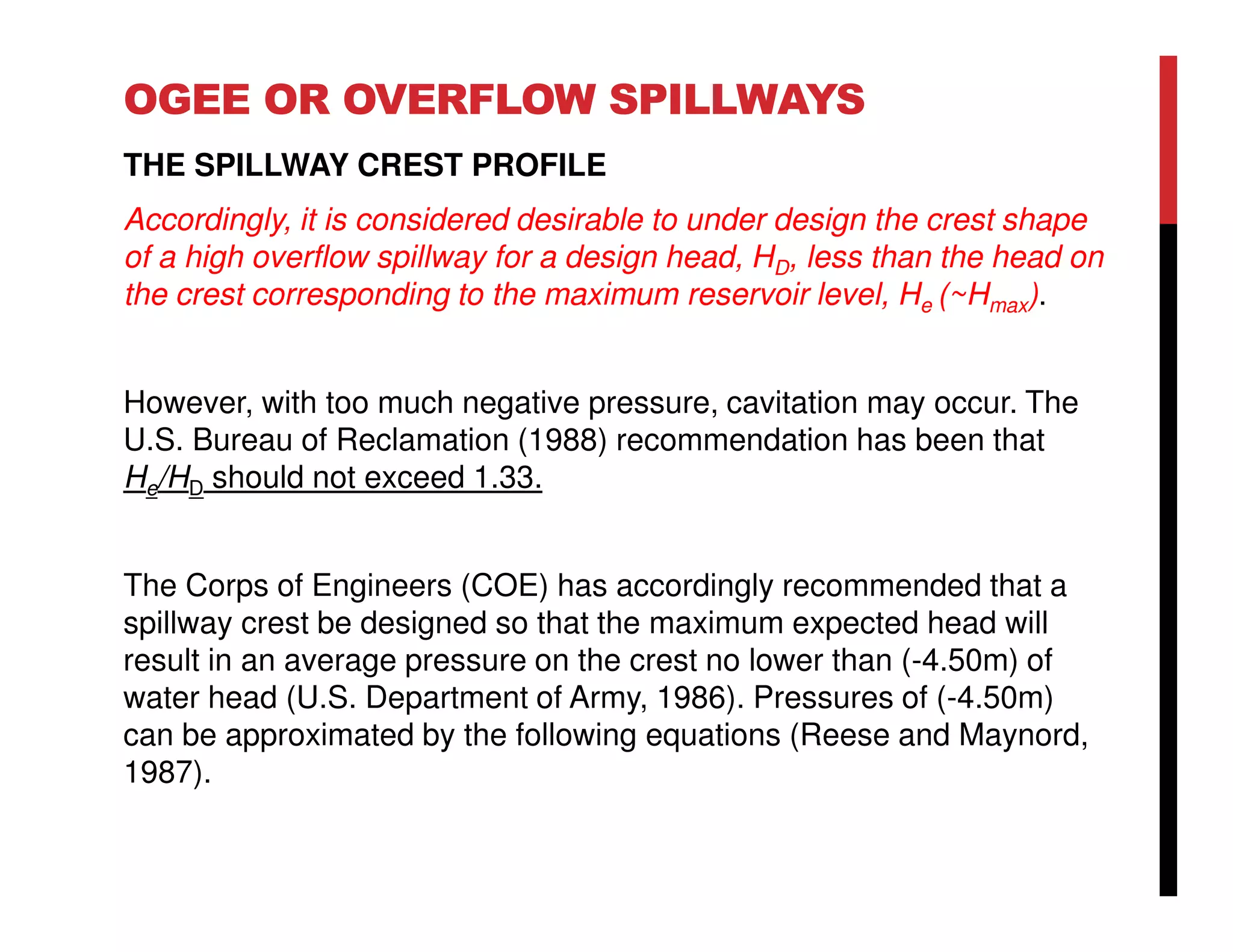 OGEE OR OVERFLOW SPILLWAYS
THE SPILLWAY CREST PROFILE
Accordingly, it is considered desirable to under design the crest shape
of a high overflow spillway for a design head, HD, less than the head on
the crest corresponding to the maximum reservoir level, He (~Hmax).
However, with too much negative pressure, cavitation may occur. The
U.S. Bureau of Reclamation (1988) recommendation has been that
He/HD should not exceed 1.33.
The Corps of Engineers (COE) has accordingly recommended that a
spillway crest be designed so that the maximum expected head will
result in an average pressure on the crest no lower than (-4.50m) of
water head (U.S. Department of Army, 1986). Pressures of (-4.50m)
can be approximated by the following equations (Reese and Maynord,
1987).
 