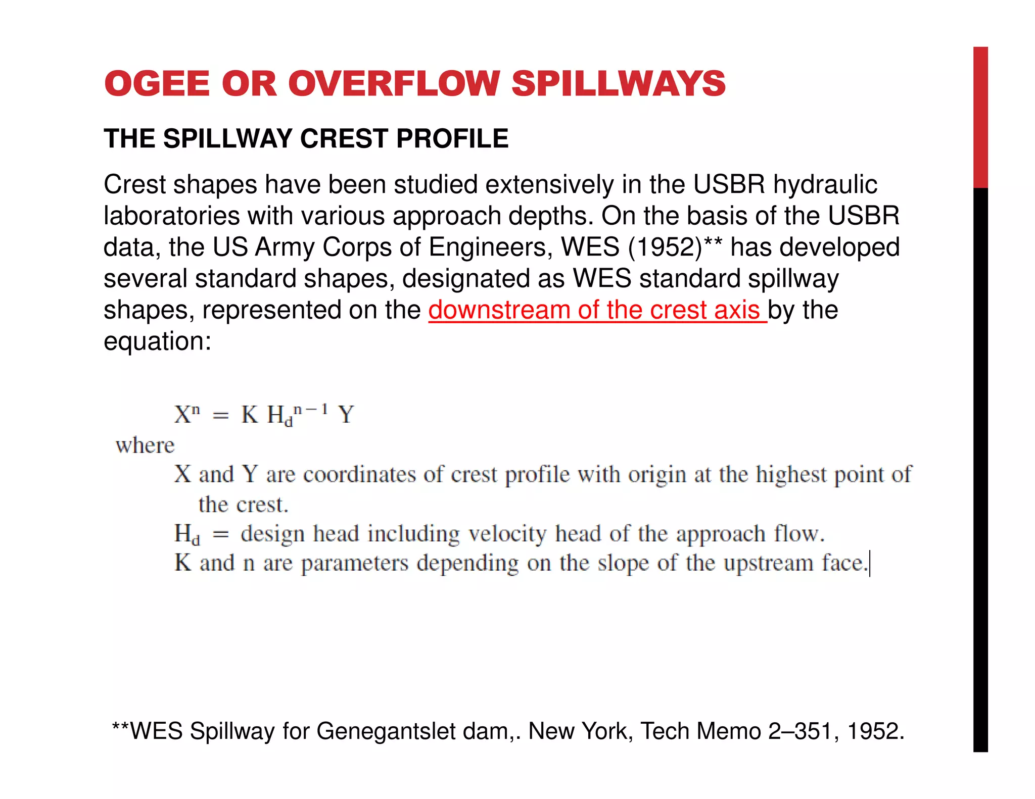 OGEE OR OVERFLOW SPILLWAYS
THE SPILLWAY CREST PROFILE
Crest shapes have been studied extensively in the USBR hydraulic
laboratories with various approach depths. On the basis of the USBR
data, the US Army Corps of Engineers, WES (1952)** has developed
several standard shapes, designated as WES standard spillway
shapes, represented on the downstream of the crest axis by the
equation:
**WES Spillway for Genegantslet dam,. New York, Tech Memo 2–351, 1952.
 