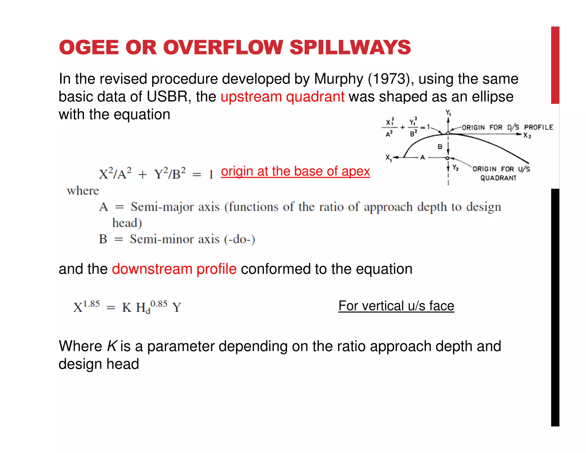 OGEE OR OVERFLOW SPILLWAYS
In the revised procedure developed by Murphy (1973), using the same
basic data of USBR, the upstream quadrant was shaped as an ellipse
with the equation
and the downstream profile conformed to the equation
Where K is a parameter depending on the ratio approach depth and
design head
For vertical u/s face
origin at the base of apex
 