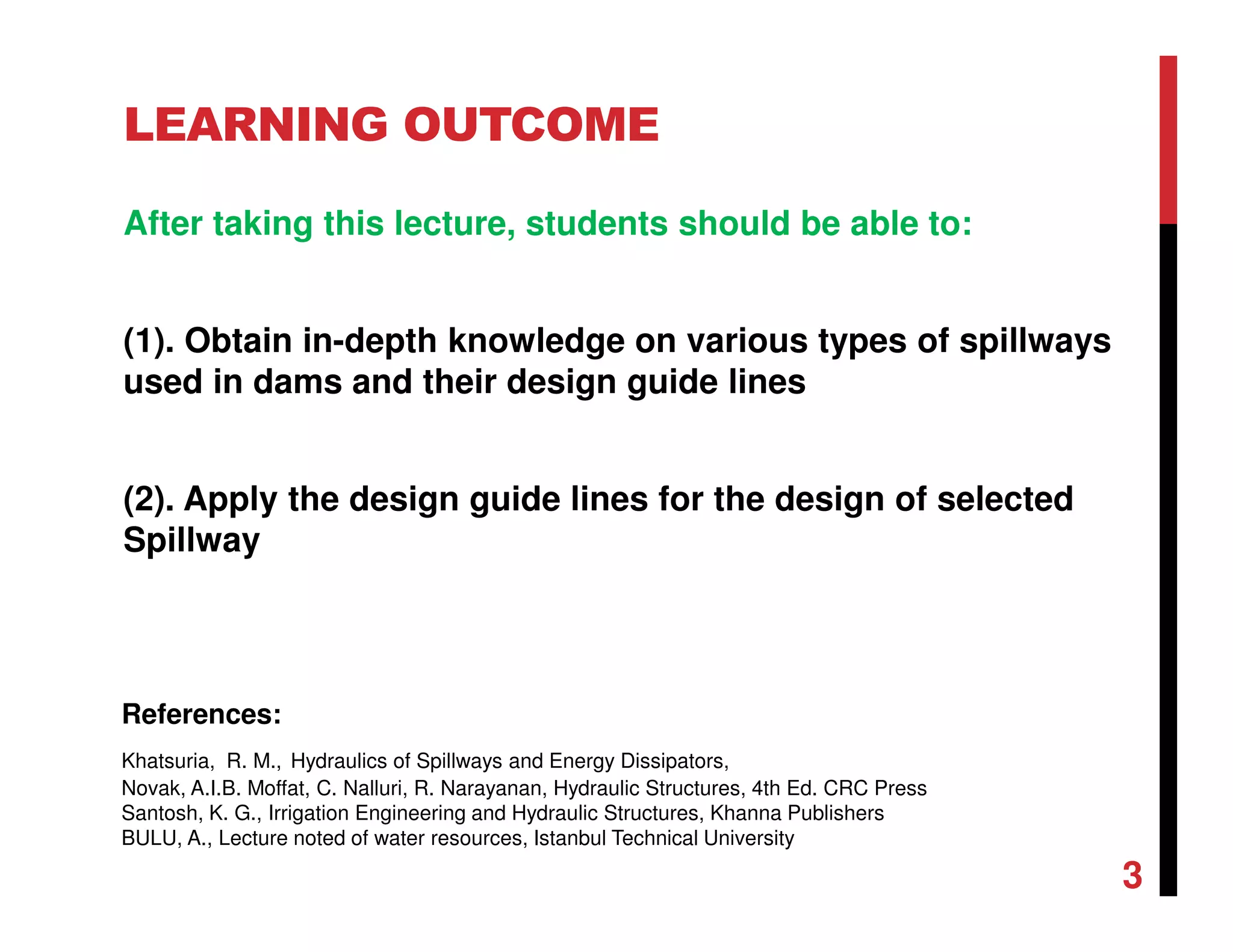 LEARNING OUTCOME
After taking this lecture, students should be able to:
(1). Obtain in-depth knowledge on various types of spillways
used in dams and their design guide lines
(2). Apply the design guide lines for the design of selected
Spillway
3
References:
Khatsuria, R. M., Hydraulics of Spillways and Energy Dissipators,
Novak, A.I.B. Moffat, C. Nalluri, R. Narayanan, Hydraulic Structures, 4th Ed. CRC Press
Santosh, K. G., Irrigation Engineering and Hydraulic Structures, Khanna Publishers
BULU, A., Lecture noted of water resources, Istanbul Technical University
 