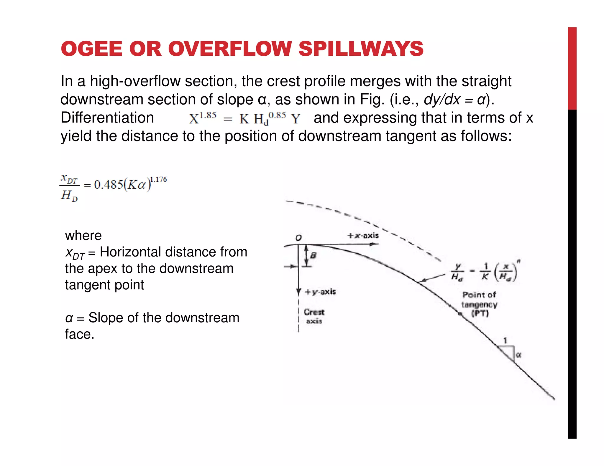 OGEE OR OVERFLOW SPILLWAYS
In a high-overflow section, the crest profile merges with the straight
downstream section of slope α, as shown in Fig. (i.e., dy/dx = α).
Differentiation and expressing that in terms of x
yield the distance to the position of downstream tangent as follows:
where
xDT = Horizontal distance from
the apex to the downstream
tangent point
α = Slope of the downstream
face.
 