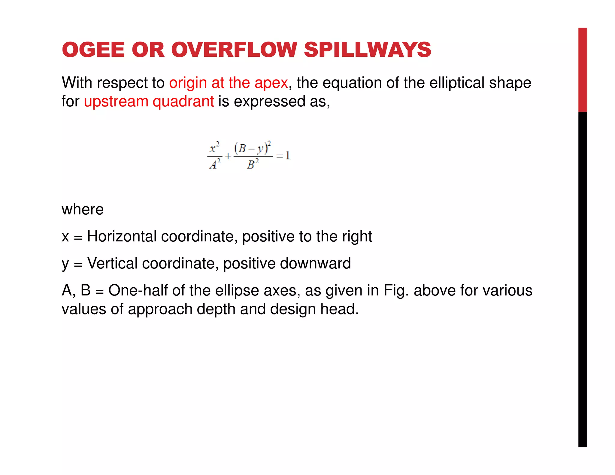 OGEE OR OVERFLOW SPILLWAYS
With respect to origin at the apex, the equation of the elliptical shape
for upstream quadrant is expressed as,
where
x = Horizontal coordinate, positive to the right
y = Vertical coordinate, positive downward
A, B = One-half of the ellipse axes, as given in Fig. above for various
values of approach depth and design head.
 