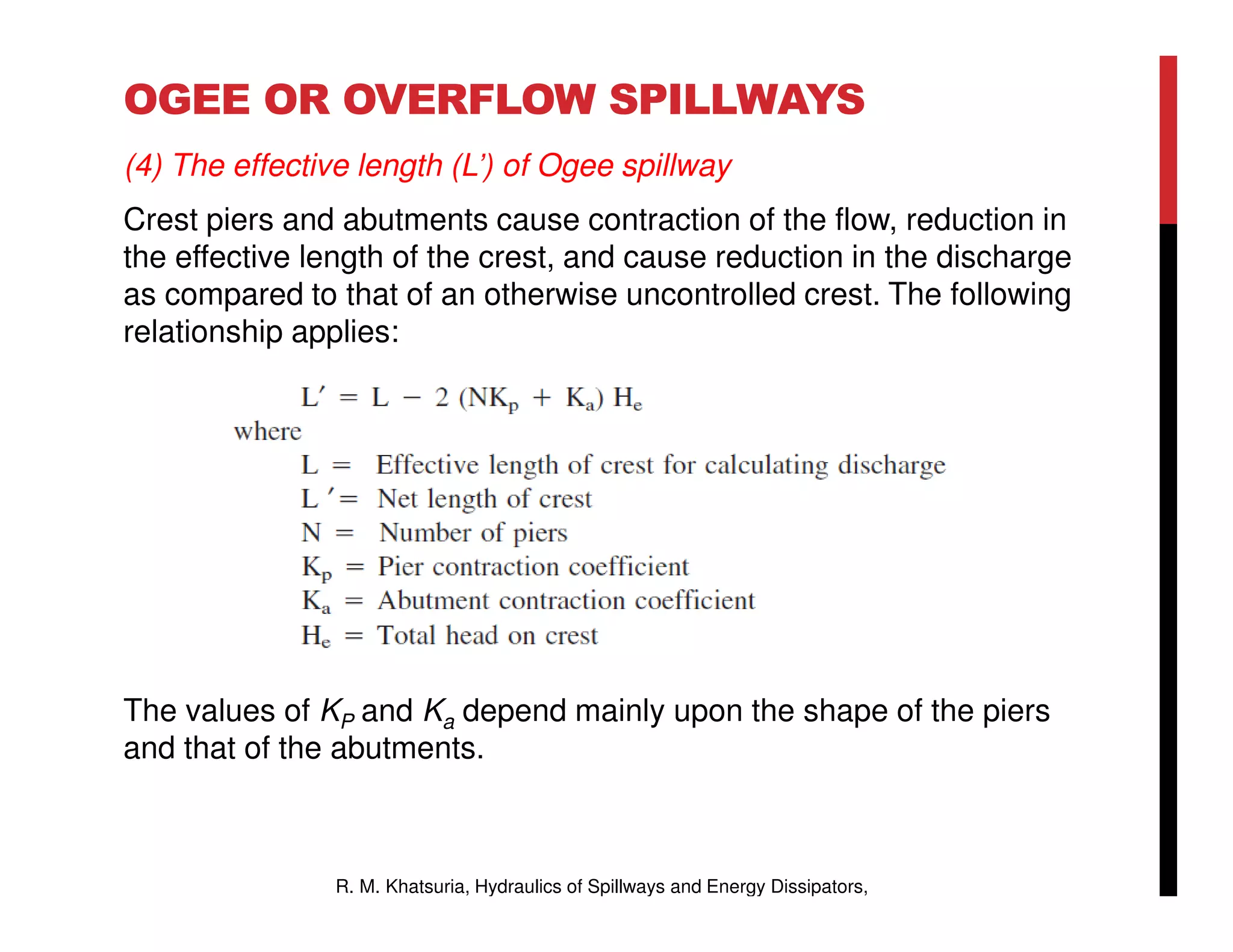 OGEE OR OVERFLOW SPILLWAYS
(4) The effective length (L’) of Ogee spillway
Crest piers and abutments cause contraction of the flow, reduction in
the effective length of the crest, and cause reduction in the discharge
as compared to that of an otherwise uncontrolled crest. The following
relationship applies:
The values of KP and Ka depend mainly upon the shape of the piers
and that of the abutments.
R. M. Khatsuria, Hydraulics of Spillways and Energy Dissipators,
 