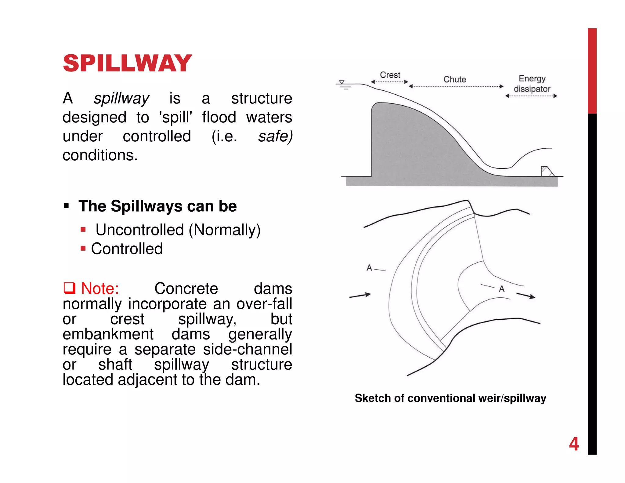 SPILLWAY
A spillway is a structure
designed to 'spill' flood waters
under controlled (i.e. safe)
conditions.
The Spillways can be
Uncontrolled (Normally)
Controlled
Note: Concrete dams
normally incorporate an over-fall
or crest spillway, but
embankment dams generally
require a separate side-channel
or shaft spillway structure
located adjacent to the dam.
Sketch of conventional weir/spillway
4
 