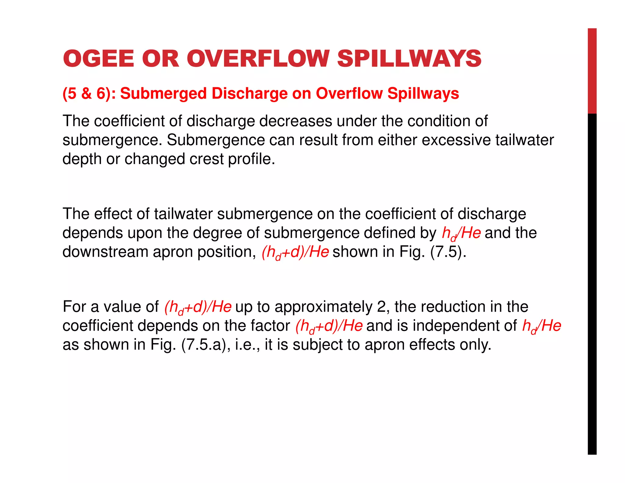 OGEE OR OVERFLOW SPILLWAYS
(5 & 6): Submerged Discharge on Overflow Spillways
The coefficient of discharge decreases under the condition of
submergence. Submergence can result from either excessive tailwater
depth or changed crest profile.
The effect of tailwater submergence on the coefficient of discharge
depends upon the degree of submergence defined by hd/He and the
downstream apron position, (hd+d)/He shown in Fig. (7.5).
For a value of (hd+d)/He up to approximately 2, the reduction in the
coefficient depends on the factor (hd+d)/He and is independent of hd/He
as shown in Fig. (7.5.a), i.e., it is subject to apron effects only.
 