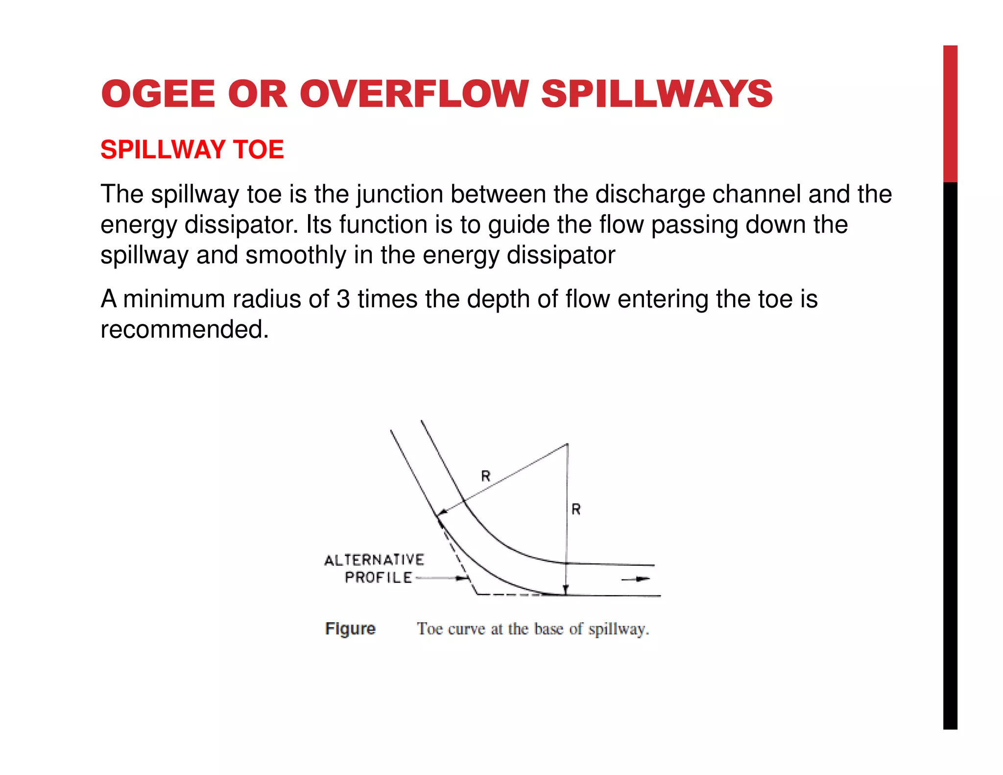 OGEE OR OVERFLOW SPILLWAYS
SPILLWAY TOE
The spillway toe is the junction between the discharge channel and the
energy dissipator. Its function is to guide the flow passing down the
spillway and smoothly in the energy dissipator
A minimum radius of 3 times the depth of flow entering the toe is
recommended.
 