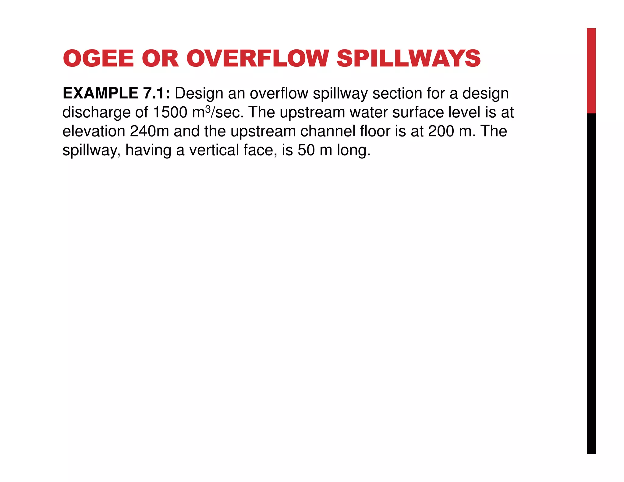 OGEE OR OVERFLOW SPILLWAYS
EXAMPLE 7.1: Design an overflow spillway section for a design
discharge of 1500 m3/sec. The upstream water surface level is at
elevation 240m and the upstream channel floor is at 200 m. The
spillway, having a vertical face, is 50 m long.
 