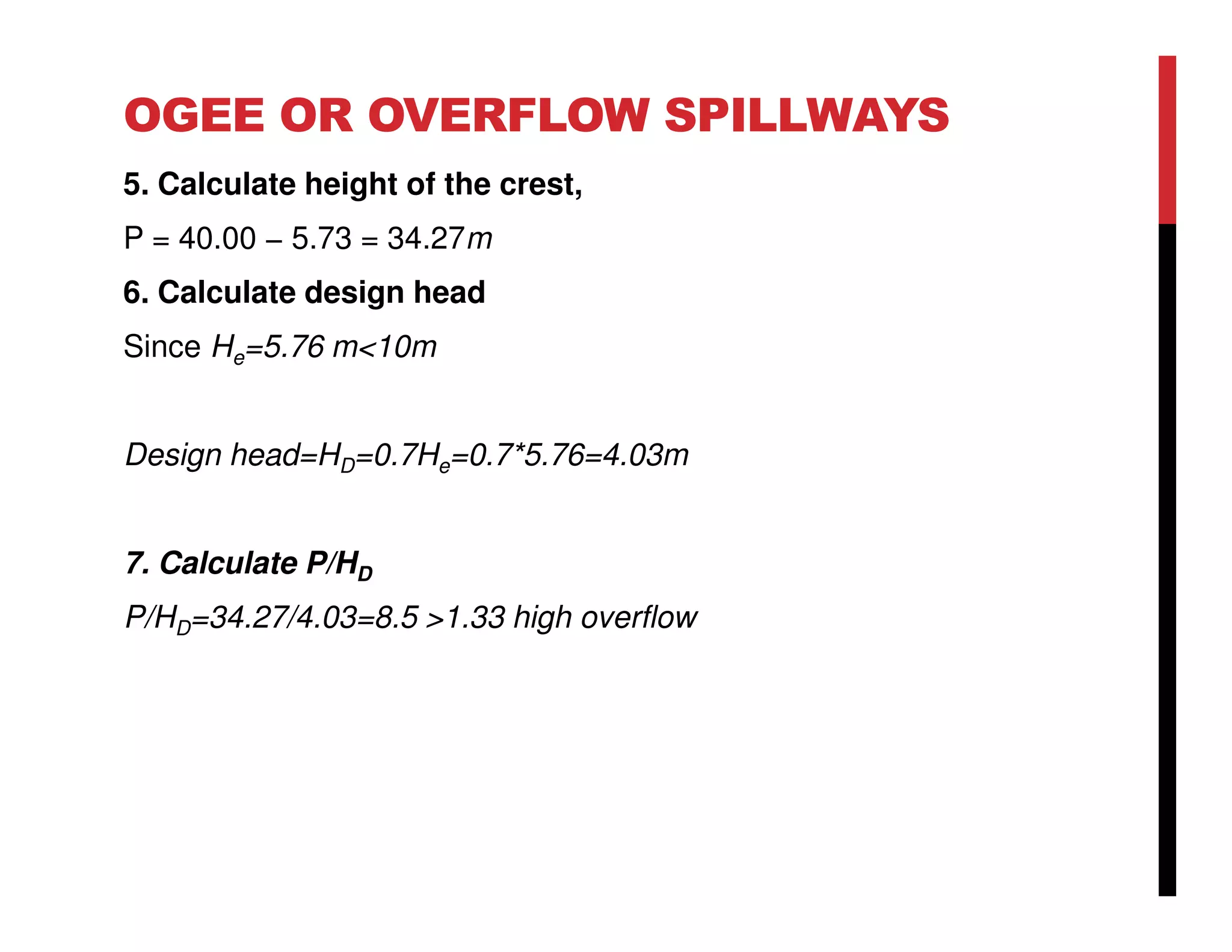 OGEE OR OVERFLOW SPILLWAYS
5. Calculate height of the crest,
P = 40.00 − 5.73 = 34.27m
6. Calculate design head
Since He=5.76 m<10m
Design head=HD=0.7He=0.7*5.76=4.03m
7. Calculate P/HD
P/HD=34.27/4.03=8.5 >1.33 high overflow
 