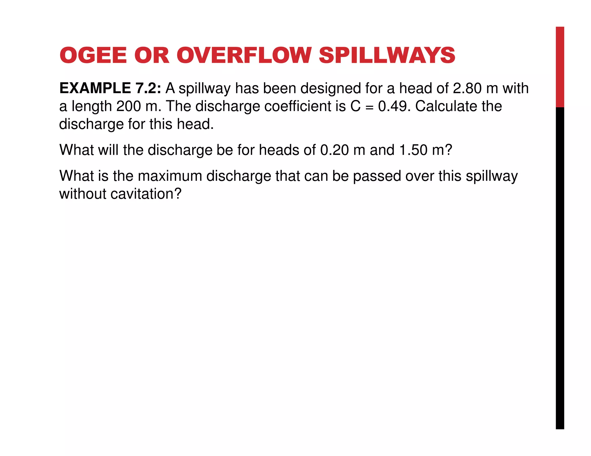 OGEE OR OVERFLOW SPILLWAYS
EXAMPLE 7.2: A spillway has been designed for a head of 2.80 m with
a length 200 m. The discharge coefficient is C = 0.49. Calculate the
discharge for this head.
What will the discharge be for heads of 0.20 m and 1.50 m?
What is the maximum discharge that can be passed over this spillway
without cavitation?
 