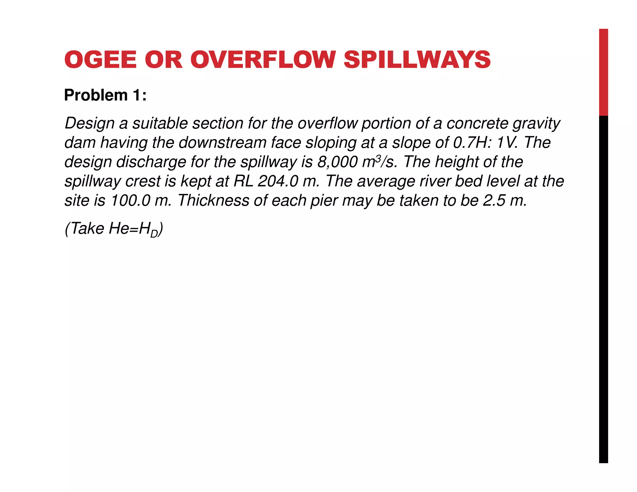 OGEE OR OVERFLOW SPILLWAYS
Problem 1:
Design a suitable section for the overflow portion of a concrete gravity
dam having the downstream face sloping at a slope of 0.7H: 1V. The
design discharge for the spillway is 8,000 m3/s. The height of the
spillway crest is kept at RL 204.0 m. The average river bed level at the
site is 100.0 m. Thickness of each pier may be taken to be 2.5 m.
(Take He=HD)
 
