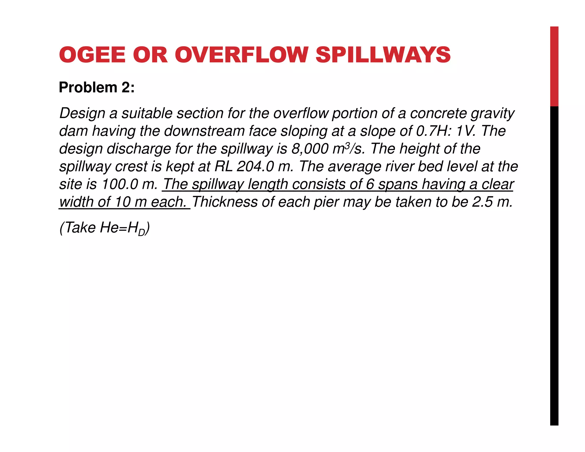 OGEE OR OVERFLOW SPILLWAYS
Problem 2:
Design a suitable section for the overflow portion of a concrete gravity
dam having the downstream face sloping at a slope of 0.7H: 1V. The
design discharge for the spillway is 8,000 m3/s. The height of the
spillway crest is kept at RL 204.0 m. The average river bed level at the
site is 100.0 m. The spillway length consists of 6 spans having a clear
width of 10 m each. Thickness of each pier may be taken to be 2.5 m.
(Take He=HD)
 