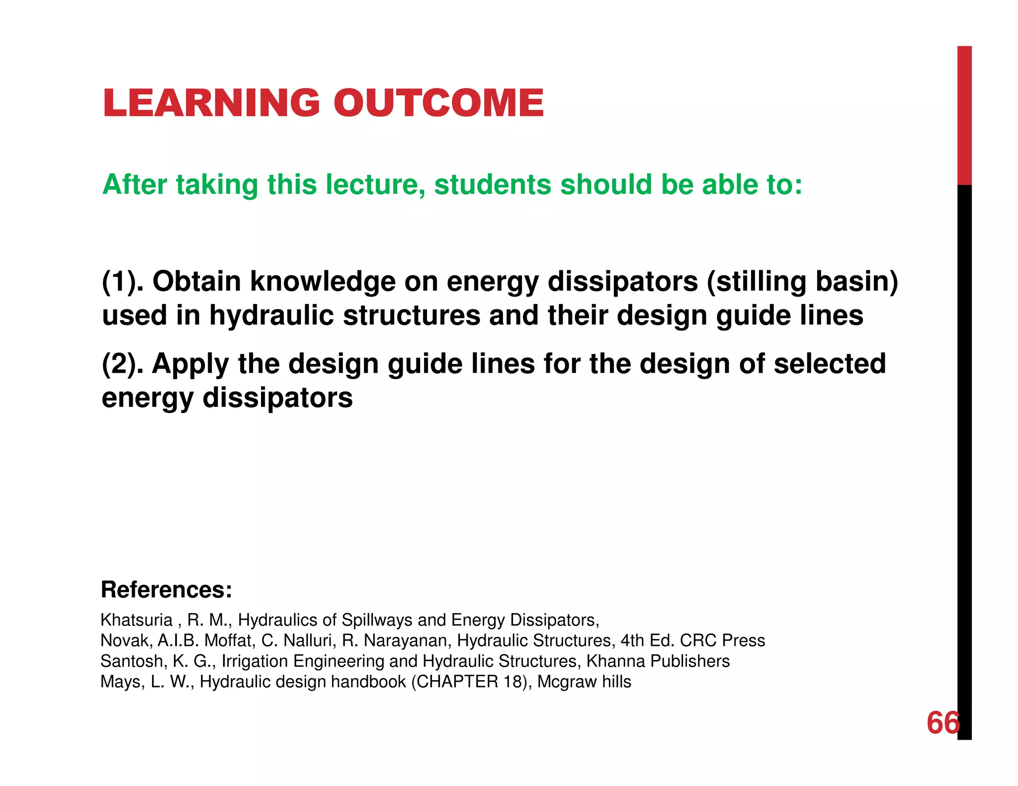 LEARNING OUTCOME
After taking this lecture, students should be able to:
(1). Obtain knowledge on energy dissipators (stilling basin)
used in hydraulic structures and their design guide lines
(2). Apply the design guide lines for the design of selected
energy dissipators
66
References:
Khatsuria , R. M., Hydraulics of Spillways and Energy Dissipators,
Novak, A.I.B. Moffat, C. Nalluri, R. Narayanan, Hydraulic Structures, 4th Ed. CRC Press
Santosh, K. G., Irrigation Engineering and Hydraulic Structures, Khanna Publishers
Mays, L. W., Hydraulic design handbook (CHAPTER 18), Mcgraw hills
 