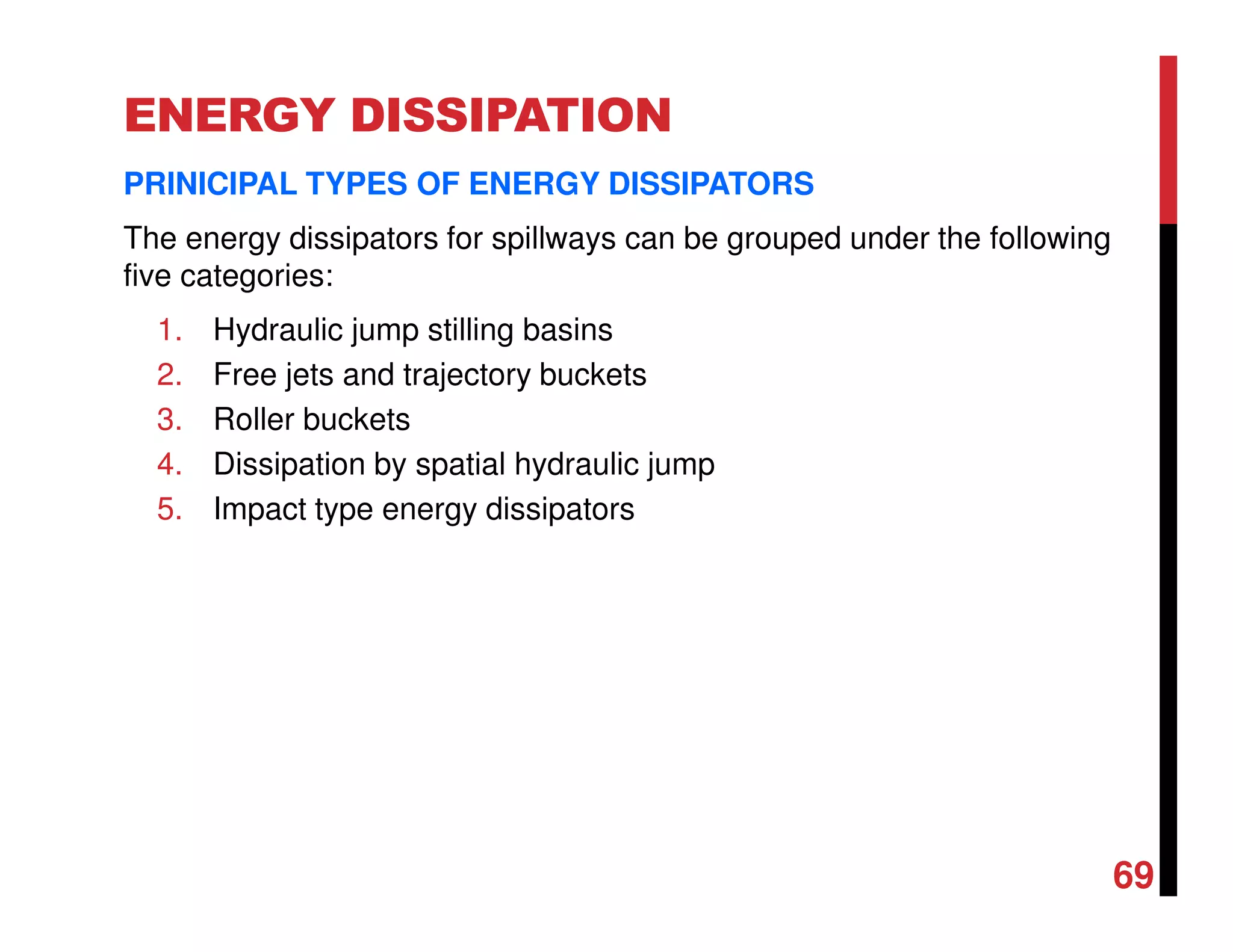 ENERGY DISSIPATION
PRINICIPAL TYPES OF ENERGY DISSIPATORS
The energy dissipators for spillways can be grouped under the following
five categories:
1. Hydraulic jump stilling basins
2. Free jets and trajectory buckets
3. Roller buckets
4. Dissipation by spatial hydraulic jump
5. Impact type energy dissipators
69
 