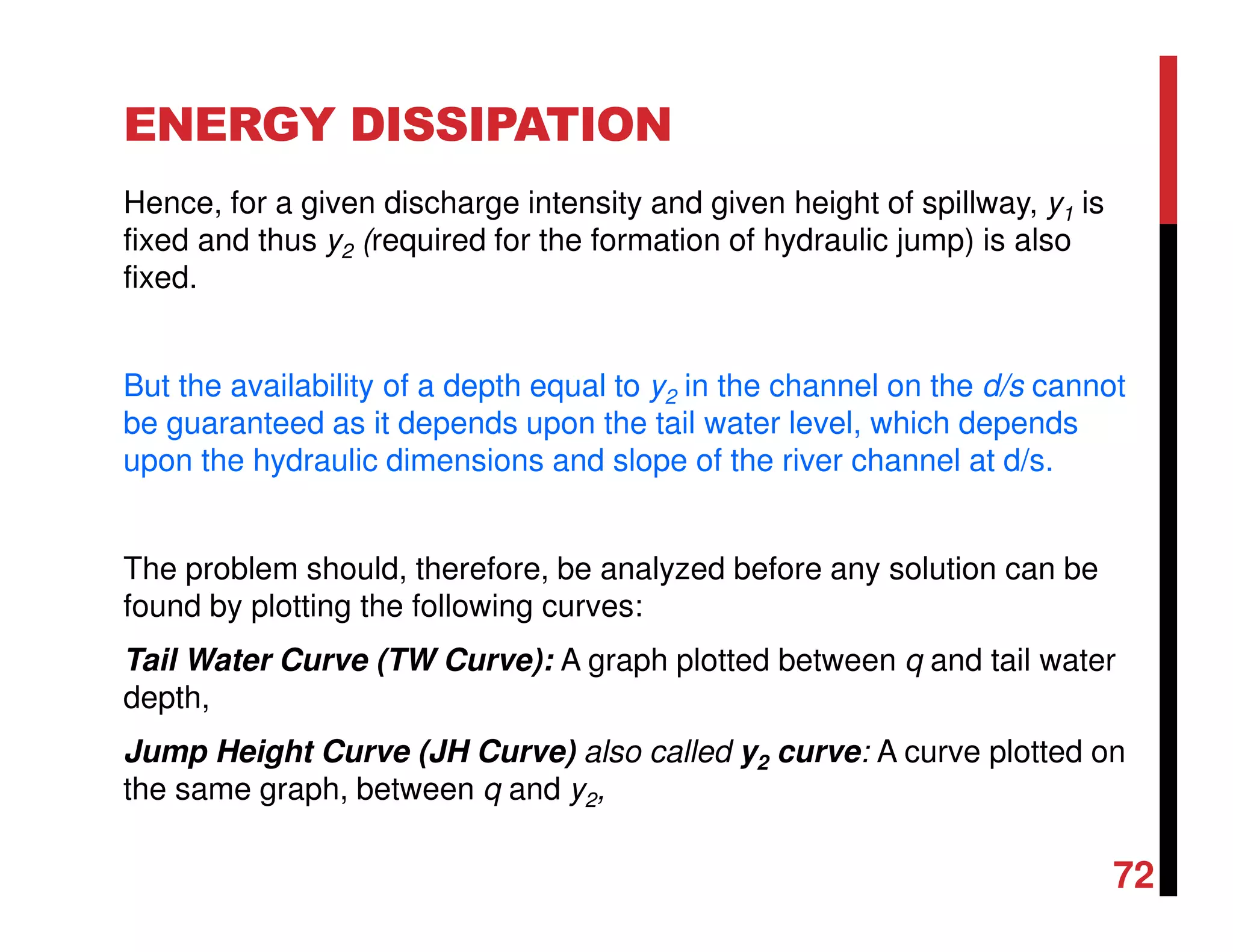 ENERGY DISSIPATION
Hence, for a given discharge intensity and given height of spillway, y1 is
fixed and thus y2 (required for the formation of hydraulic jump) is also
fixed.
But the availability of a depth equal to y2 in the channel on the d/s cannot
be guaranteed as it depends upon the tail water level, which depends
upon the hydraulic dimensions and slope of the river channel at d/s.
The problem should, therefore, be analyzed before any solution can be
found by plotting the following curves:
Tail Water Curve (TW Curve): A graph plotted between q and tail water
depth,
Jump Height Curve (JH Curve) also called y2 curve: A curve plotted on
the same graph, between q and y2,
72
 