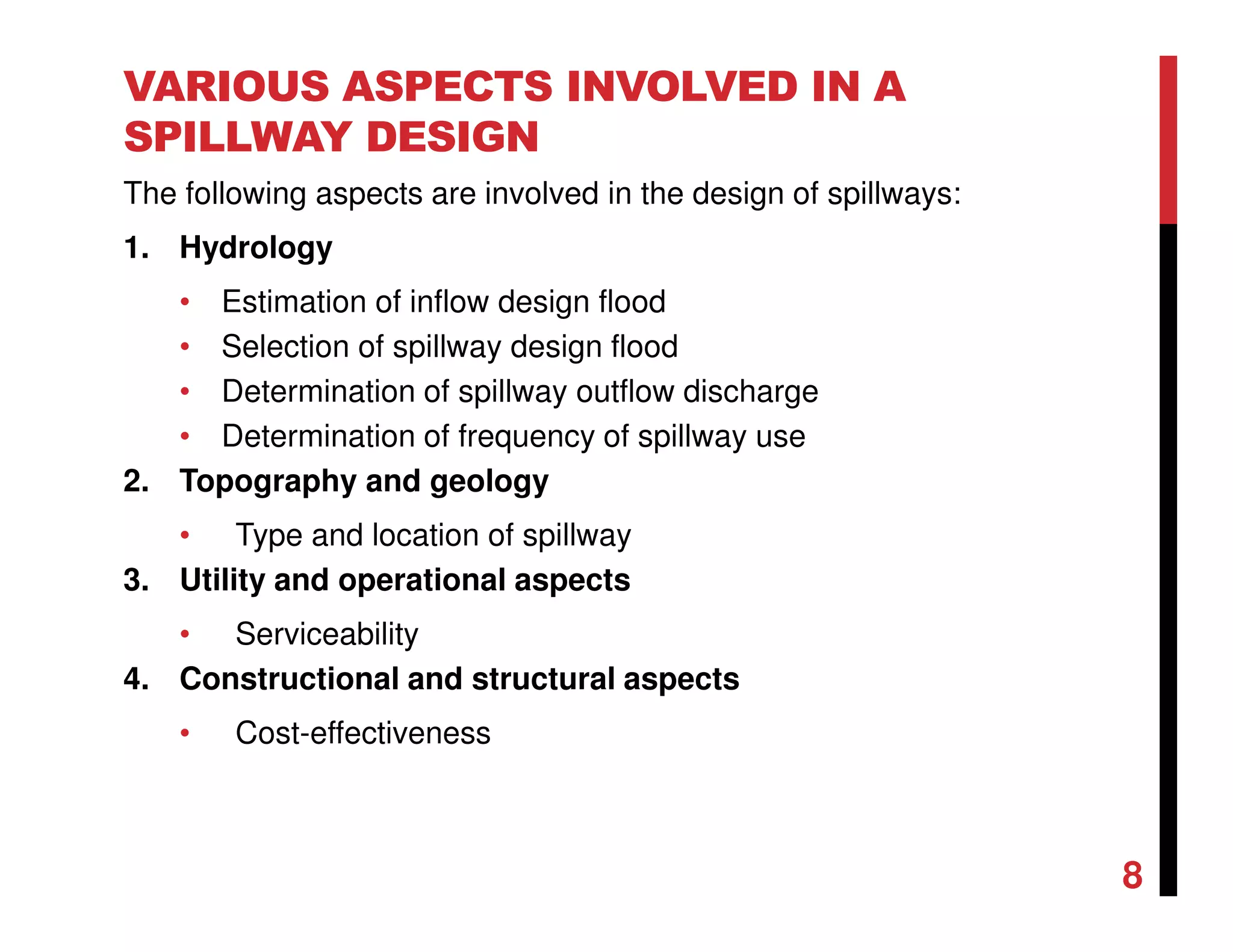 VARIOUS ASPECTS INVOLVED IN A
SPILLWAY DESIGN
The following aspects are involved in the design of spillways:
1. Hydrology
• Estimation of inflow design flood
• Selection of spillway design flood
• Determination of spillway outflow discharge
• Determination of frequency of spillway use
2. Topography and geology
• Type and location of spillway
3. Utility and operational aspects
• Serviceability
4. Constructional and structural aspects
• Cost-effectiveness
8
 