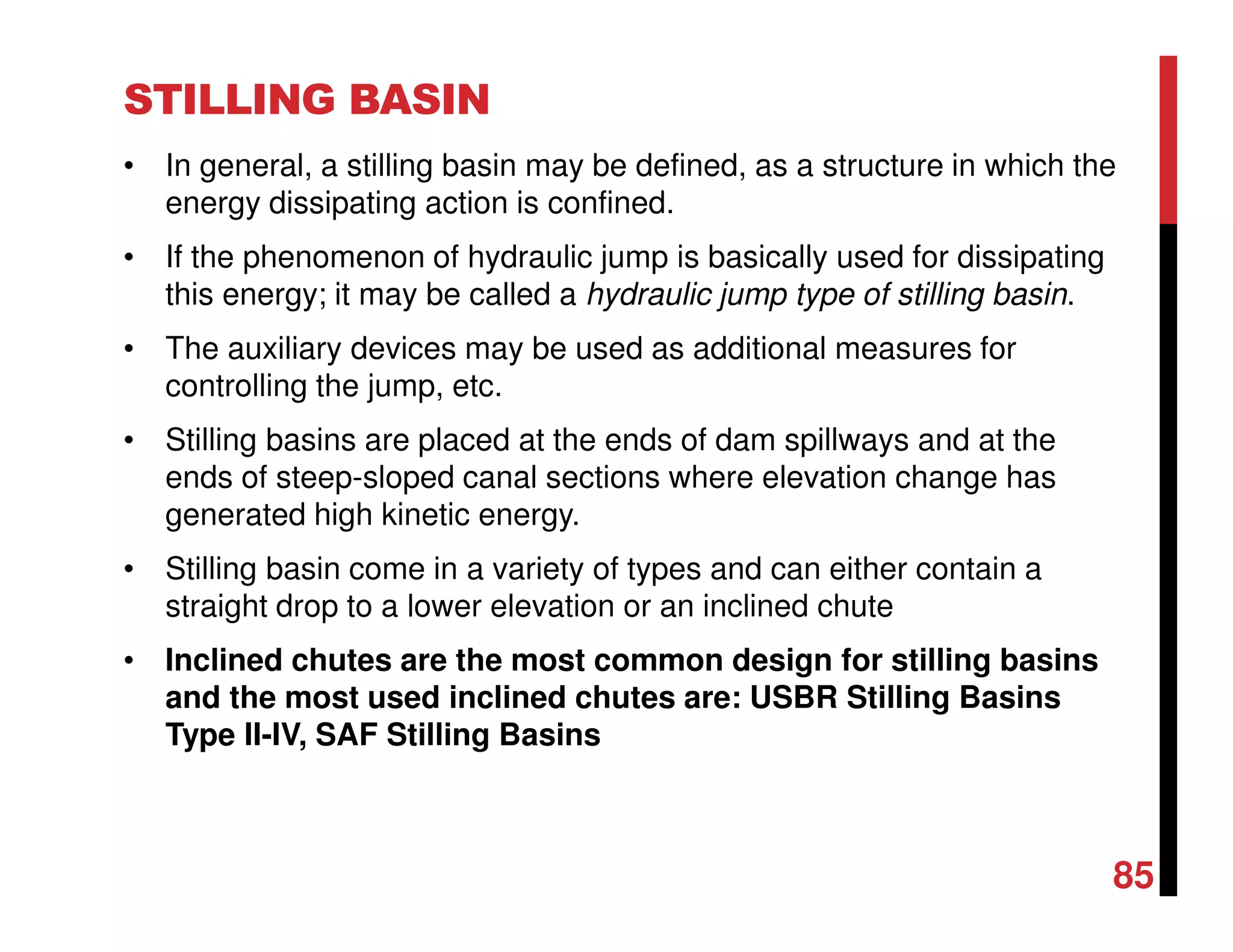 STILLING BASIN
• In general, a stilling basin may be defined, as a structure in which the
energy dissipating action is confined.
• If the phenomenon of hydraulic jump is basically used for dissipating
this energy; it may be called a hydraulic jump type of stilling basin.
• The auxiliary devices may be used as additional measures for
controlling the jump, etc.
• Stilling basins are placed at the ends of dam spillways and at the
ends of steep-sloped canal sections where elevation change has
generated high kinetic energy.
• Stilling basin come in a variety of types and can either contain a
straight drop to a lower elevation or an inclined chute
• Inclined chutes are the most common design for stilling basins
and the most used inclined chutes are: USBR Stilling Basins
Type II-IV, SAF Stilling Basins
85
 
